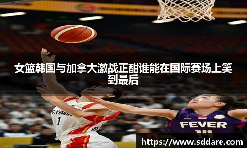 女篮韩国与加拿大激战正酣谁能在国际赛场上笑到最后